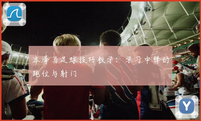本泽马足球技巧教学：学习中锋的跑位与射门