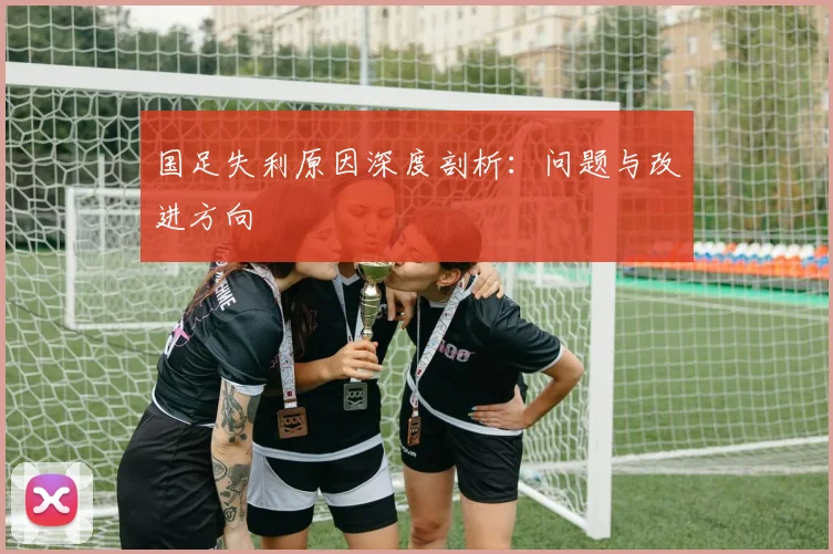 国足失利原因深度剖析：问题与改进方向