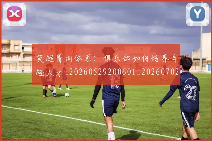 英超青训体系:俱乐部如何培养年轻人才_20260529200601_20260702175211